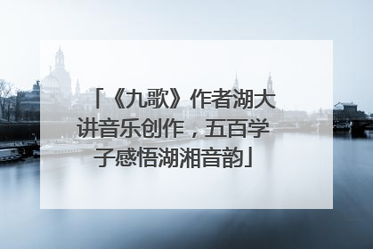 《九歌》作者湖大讲音乐创作，五百学子感悟湖湘音韵