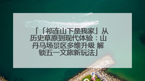 「祁连山下是我家」从历史草原到现代体验：山丹马场景区多维升级 解锁五一文旅新玩法