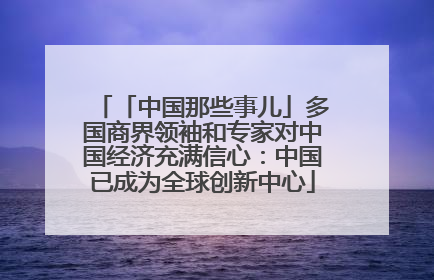 「中国那些事儿」多国商界领袖和专家对中国经济充满信心：中国已成为全球创新中心