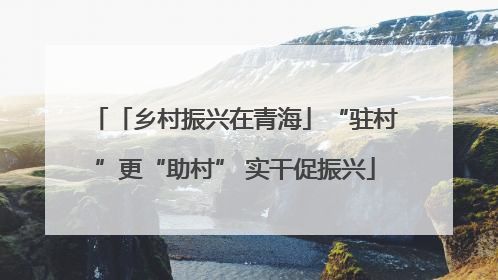 「乡村振兴在青海」“驻村”更“助村” 实干促振兴