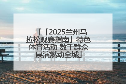 「2025兰州马拉松观赛指南」特色体育活动 数千群众展演燃动全城