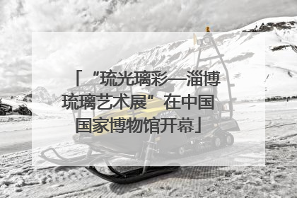 “琉光璃彩—淄博琉璃艺术展”在中国国家博物馆开幕