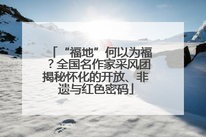 “福地”何以为福？全国名作家采风团揭秘怀化的开放、非遗与红色密码