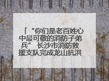 “你们是老百姓心中最可敬的消防子弟兵” 长沙市消防救援支队完成龙山抗洪使命归队