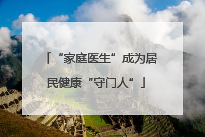 “家庭医生”成为居民健康“守门人”