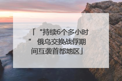 “持续6个多小时” 俄乌交换战俘期间互袭首都地区