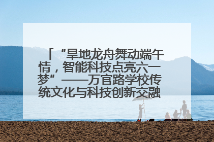 “旱地龙舟舞动端午情，智能科技点亮六一梦”——万官路学校传统文化与科技创新交融的精彩盛宴