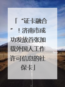 “证卡融合”！济南市成功发放首张加载外国人工作许可信息的社保卡