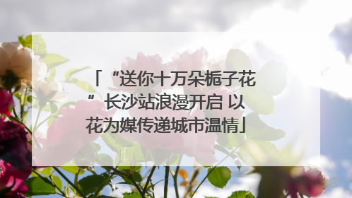 “送你十万朵栀子花”长沙站浪漫开启 以花为媒传递城市温情