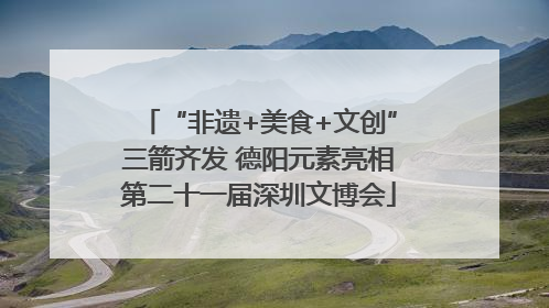 “非遗+美食+文创”三箭齐发 德阳元素亮相第二十一届深圳文博会