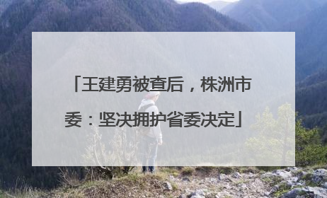 王建勇被查后，株洲市委：坚决拥护省委决定