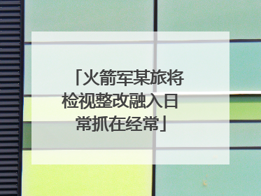 火箭军某旅将检视整改融入日常抓在经常