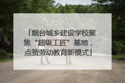烟台城乡建设学校聚焦“超级工匠”基地，点赞劳动教育新模式