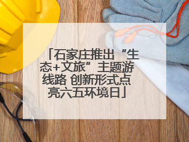 石家庄推出“生态+文旅”主题游线路 创新形式点亮六五环境日