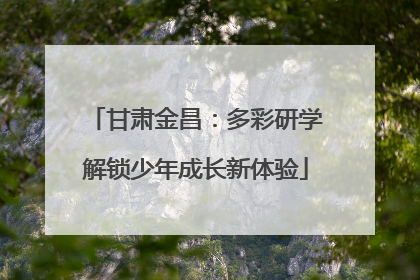 甘肃金昌：多彩研学解锁少年成长新体验