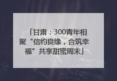 甘肃：300青年相聚“信约良缘，合筑幸福”共享甜蜜周末