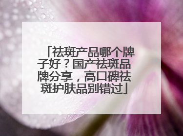 祛斑产品哪个牌子好？国产祛斑品牌分享，高口碑祛斑护肤品别错过