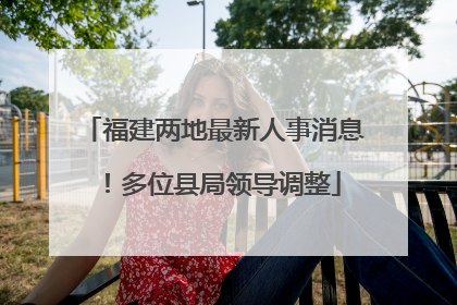 福建两地最新人事消息！多位县局领导调整