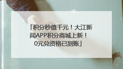 积分秒值千元！大江新闻APP积分商城上新！0元兑资格已到账