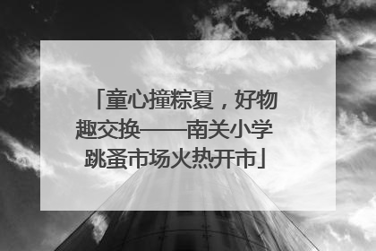 童心撞粽夏，好物趣交换——南关小学跳蚤市场火热开市