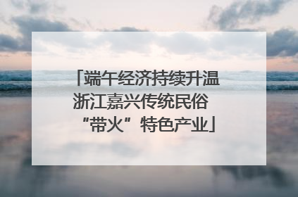 端午经济持续升温 浙江嘉兴传统民俗“带火”特色产业