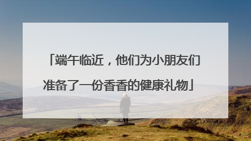 端午临近，他们为小朋友们准备了一份香香的健康礼物