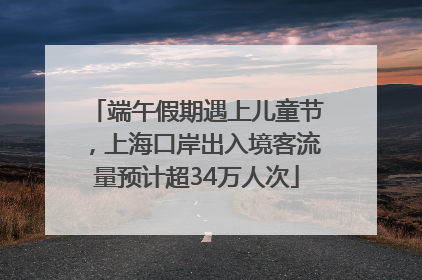 端午假期遇上儿童节，上海口岸出入境客流量预计超34万人次