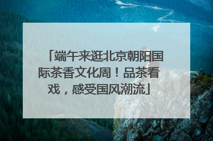 端午来逛北京朝阳国际茶香文化周！品茶看戏，感受国风潮流