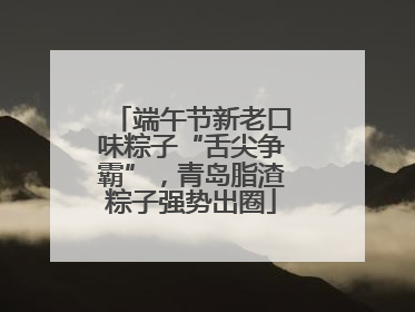 端午节新老口味粽子“舌尖争霸”，青岛脂渣粽子强势出圈