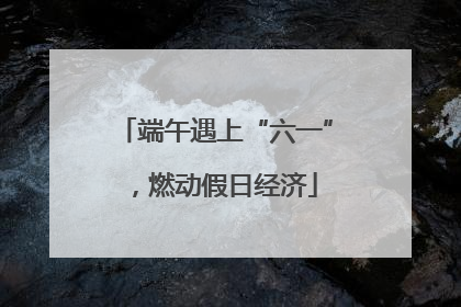 端午遇上“六一”，燃动假日经济