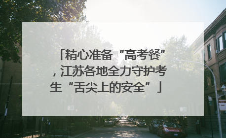 精心准备“高考餐”，江苏各地全力守护考生“舌尖上的安全”