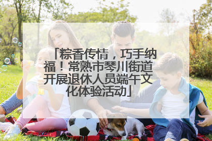 粽香传情，巧手纳福！常熟市琴川街道开展退休人员端午文化体验活动