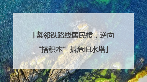 紧邻铁路线居民楼，逆向“搭积木”拆危旧水塔