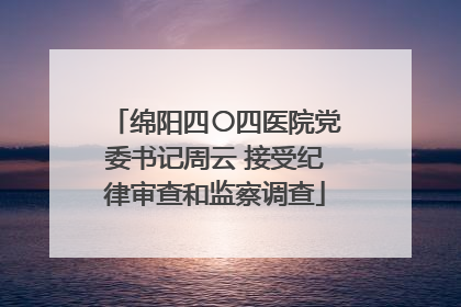 绵阳四〇四医院党委书记周云 接受纪律审查和监察调查