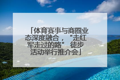 体育赛事与商圈业态深度融合，“走红军走过的路” 徒步活动举行推介会