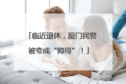 临近退休，厦门民警被夸成“帅哥”！