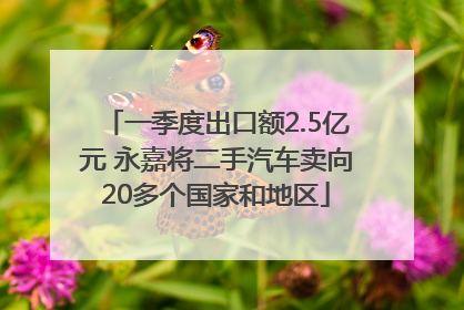 一季度出口额2.5亿元 永嘉将二手汽车卖向20多个国家和地区