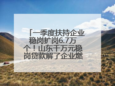 一季度扶持企业稳岗扩岗6.7万个！山东千万元稳岗贷款解了企业燃眉之急