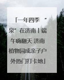 一年四季 “泉”在济南丨端午嗨翻天 济南植物园成亲子户外热门打卡地
