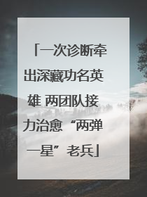一次诊断牵出深藏功名英雄 两团队接力治愈“两弹一星”老兵