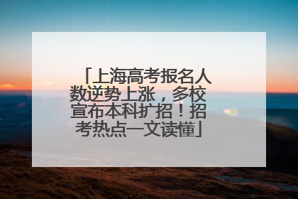 上海高考报名人数逆势上涨，多校宣布本科扩招！招考热点一文读懂
