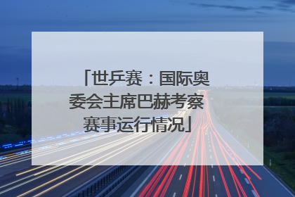世乒赛：国际奥委会主席巴赫考察赛事运行情况