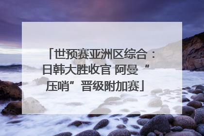 世预赛亚洲区综合：日韩大胜收官 阿曼“压哨”晋级附加赛