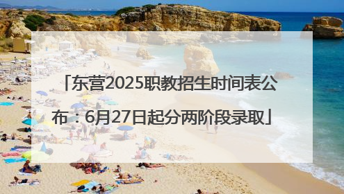 东营2025职教招生时间表公布：6月27日起分两阶段录取