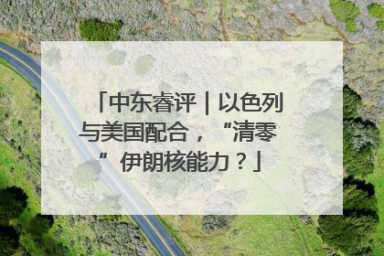 中东睿评｜以色列与美国配合，“清零”伊朗核能力？