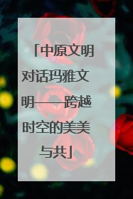 中原文明对话玛雅文明——跨越时空的美美与共