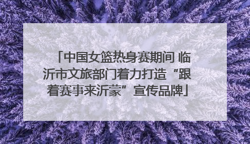 中国女篮热身赛期间 临沂市文旅部门着力打造“跟着赛事来沂蒙”宣传品牌