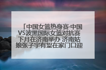 中国女篮热身赛·中国VS波黑国际女篮对抗赛下月在济南举办 济南姑娘张子宇有望在家门口迎来国家队首秀