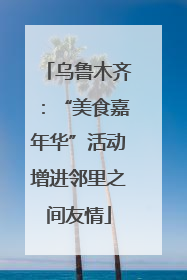 乌鲁木齐：“美食嘉年华”活动增进邻里之间友情