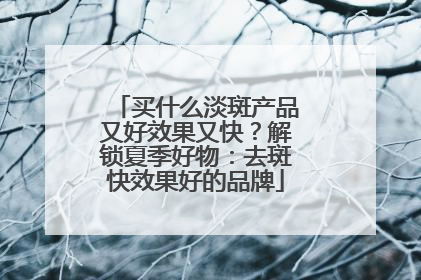 买什么淡斑产品又好效果又快？解锁夏季好物：去斑快效果好的品牌